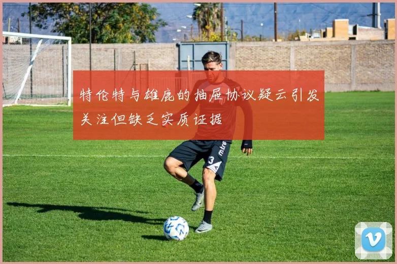 特伦特与雄鹿的抽屉协议疑云引发关注但缺乏实质证据
